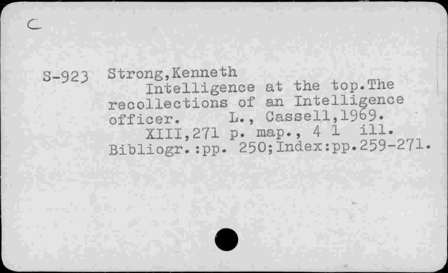 ﻿S-923
Strong, Kenneth.
Intelligence at the top.The recollections of an Intelligence officer. L., Cassell,1969.
XIII,271 p. map., 4 1 ill« Bihliogr.:pp. 250;Index:pp.259-271.